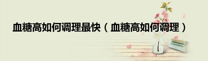 血糖高如何调理最快（血糖高如何调理）