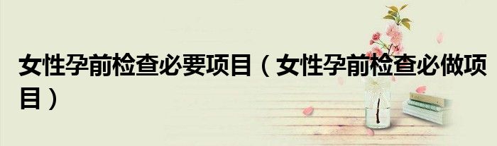 女性孕前检查必要项目（女性孕前检查必做项目）