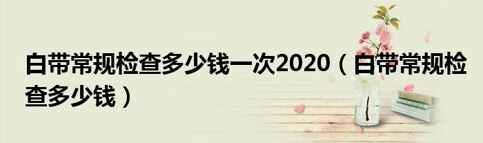 白带常规检查多少钱一次2020（白带常规检查多少钱）