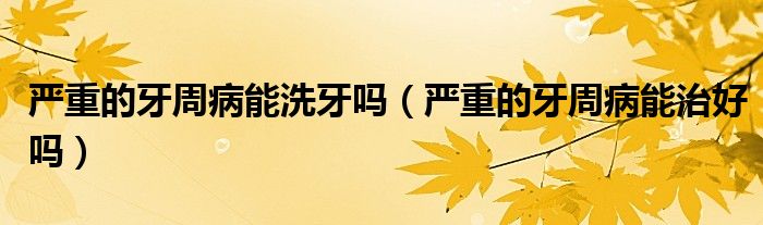 严重的牙周病能洗牙吗(严重的牙周病能治好吗)