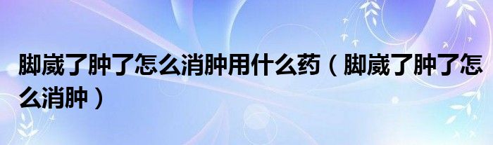 脚崴了肿了怎么消肿用什么药（脚崴了肿了怎么消肿）