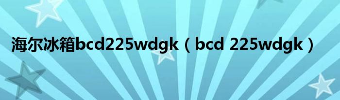 海尔冰箱bcd225wdgk（bcd 225wdgk）