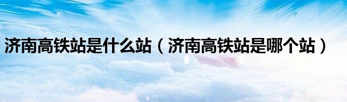 济南高铁站是什么站（济南高铁站是哪个站）