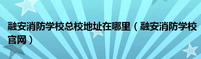 融安消防学校总校地址在哪里（融安消防学校官网）