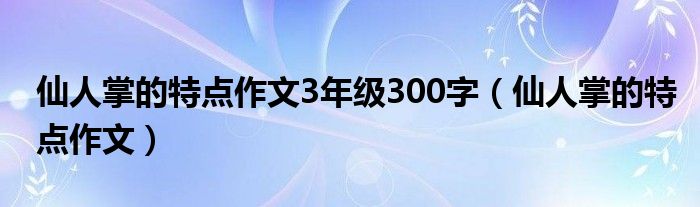 仙人掌的特点作文3年级300字（仙人掌的特点作文）