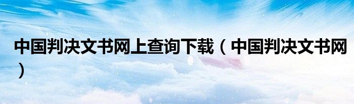 中国判决文书网上查询下载（中国判决文书网）