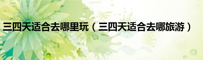 三四天适合去哪里玩（三四天适合去哪旅游）
