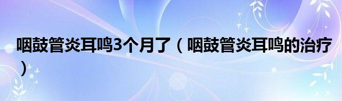 咽鼓管炎耳鸣3个月了（咽鼓管炎耳鸣的治疗）