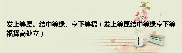 发上等愿、结中等缘、享下等福（发上等愿结中等缘享下等福择高处立）