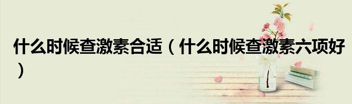 什么时候查激素合适（什么时候查激素六项好）