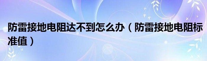 防雷接地电阻达不到怎么办(防雷接地电阻标准值)