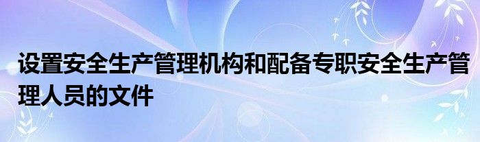 设置安全生产管理机构和配备专职安全生产管理人员的文件