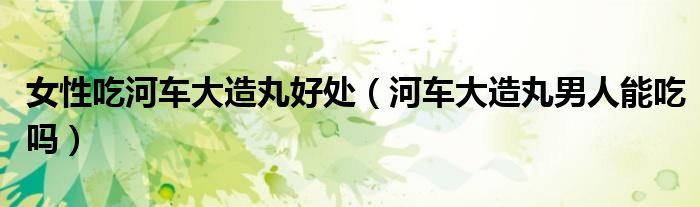 女性吃河车大造丸好处（河车大造丸男人能吃吗）