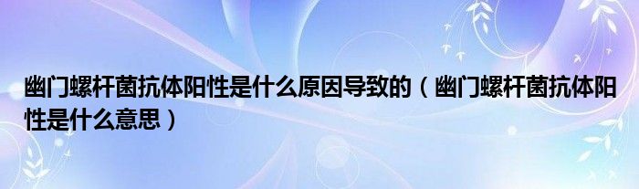 幽门螺杆菌抗体阳性是什么原因导致的（幽门螺杆菌抗体阳性是什么意思）