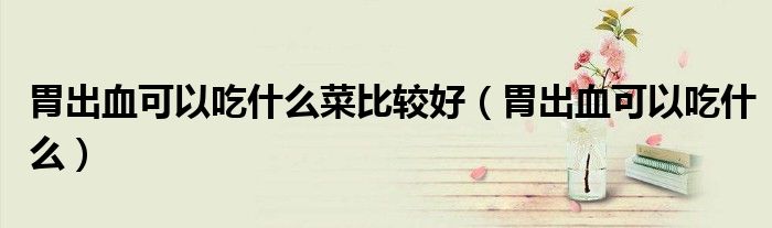 胃出血可以吃什么菜比较好（胃出血可以吃什么）