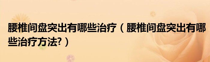腰椎间盘突出有哪些治疗（腰椎间盘突出有哪些治疗方法?）