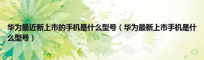 华为最近新上市的手机是什么型号（华为最新上市手机是什么型号）