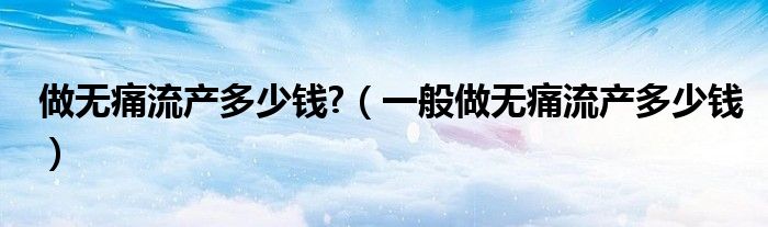 做无痛流产多少钱?（一般做无痛流产多少钱）