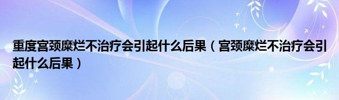 重度宫颈糜烂不治疗会引起什么后果（宫颈糜烂不治疗会引起什么后果）