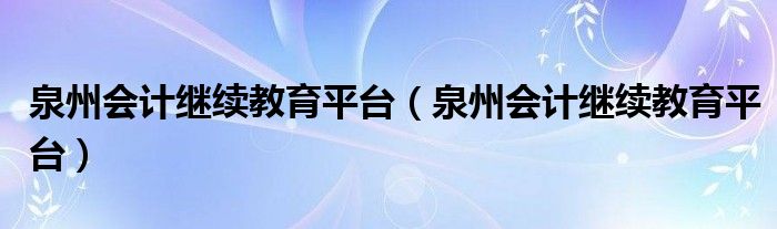 泉州会计继续教育平台（泉州会计继续教育平台）