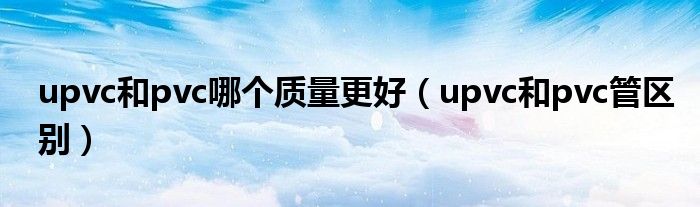 upvc和pvc哪个质量更好（upvc和pvc管区别）