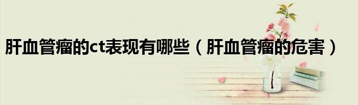 肝血管瘤的ct表现有哪些（肝血管瘤的危害）