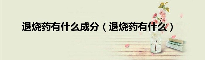 退烧药有什么成分（退烧药有什么）