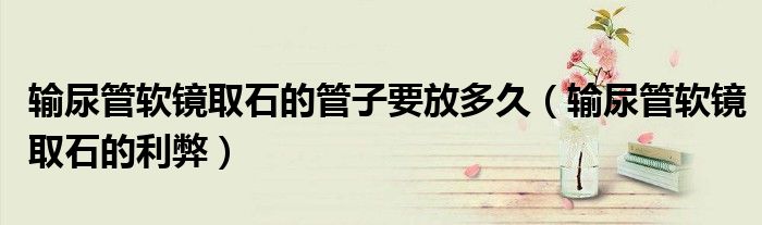 输尿管软镜取石的管子要放多久（输尿管软镜取石的利弊）