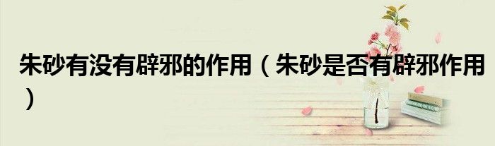 朱砂有没有辟邪的作用（朱砂是否有辟邪作用）