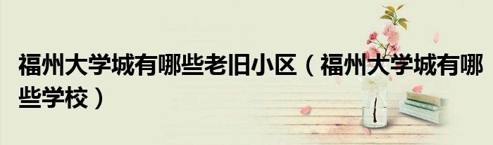 福州大学城有哪些老旧小区（福州大学城有哪些学校）