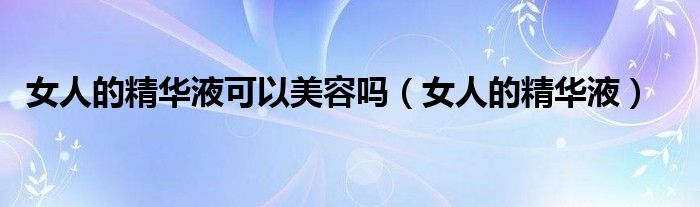 女人的精华液可以美容吗（女人的精华液）