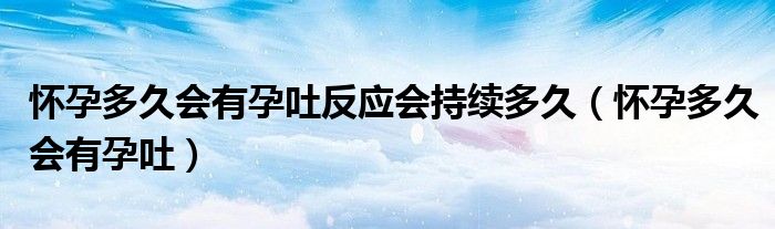 怀孕多久会有孕吐反应会持续多久（怀孕多久会有孕吐）