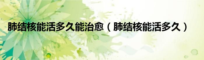 肺结核能活多久能治愈（肺结核能活多久）