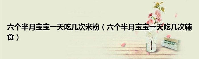 六个半月宝宝一天吃几次米粉（六个半月宝宝一天吃几次辅食）