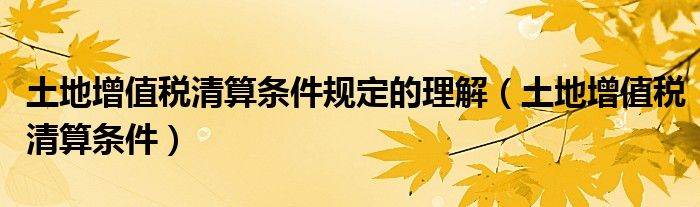 土地增值税清算条件规定的理解（土地增值税清算条件）