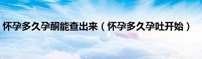 怀孕多久孕酮能查出来（怀孕多久孕吐开始）