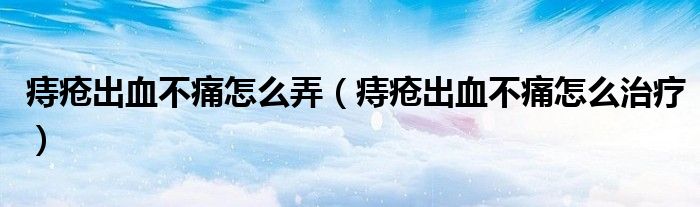 痔疮出血不痛怎么弄(痔疮出血不痛怎么治疗)