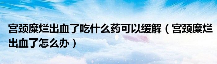 宫颈糜烂出血了吃什么药可以缓解（宫颈糜烂出血了怎么办）