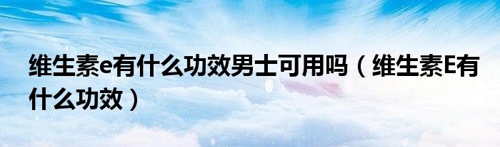 维生素e有什么功效男士可用吗（维生素E有什么功效）