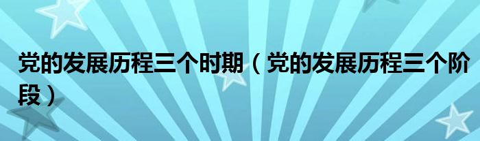 党的发展历程三个时期（党的发展历程三个阶段）