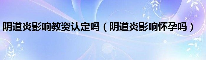 阴道炎影响教资认定吗（阴道炎影响怀孕吗）