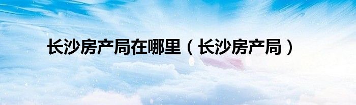 长沙房产局在哪里（长沙房产局）