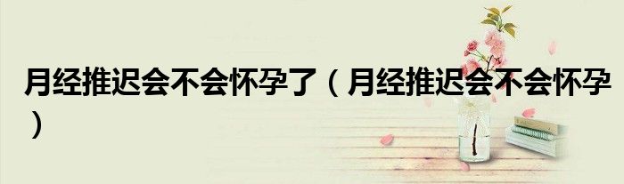 月经推迟会不会怀孕了（月经推迟会不会怀孕）