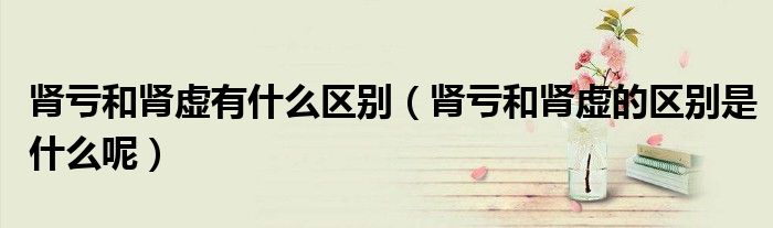 肾亏和肾虚有什么区别（肾亏和肾虚的区别是什么呢）