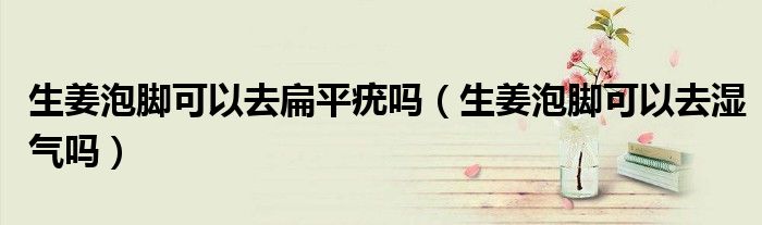 生姜泡脚可以去扁平疣吗（生姜泡脚可以去湿气吗）