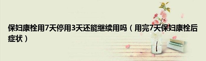 保妇康栓用7天停用3天还能继续用吗（用完7天保妇康栓后症状）