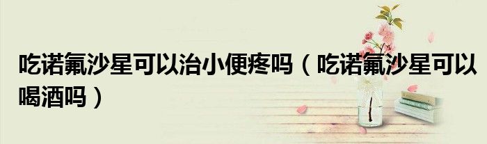 吃诺氟沙星可以治小便疼吗（吃诺氟沙星可以喝酒吗）