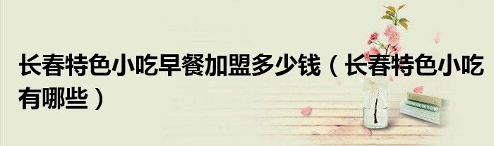长春特色小吃早餐加盟多少钱（长春特色小吃有哪些）