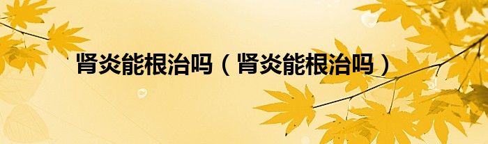 肾炎能根治吗（肾炎能根治吗）