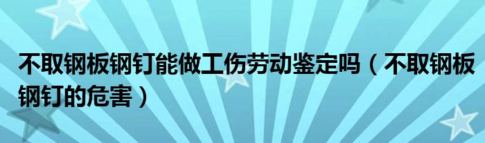 不取钢板钢钉能做工伤劳动鉴定吗（不取钢板钢钉的危害）